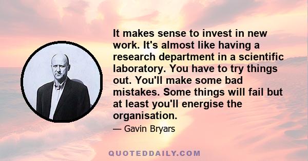 It makes sense to invest in new work. It's almost like having a research department in a scientific laboratory. You have to try things out. You'll make some bad mistakes. Some things will fail but at least you'll