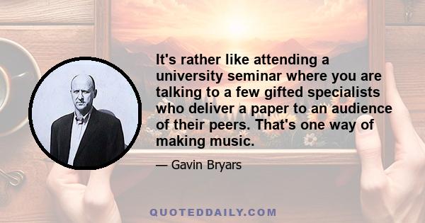 It's rather like attending a university seminar where you are talking to a few gifted specialists who deliver a paper to an audience of their peers. That's one way of making music.