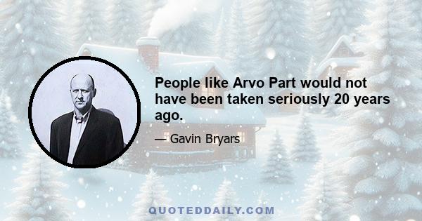 People like Arvo Part would not have been taken seriously 20 years ago.