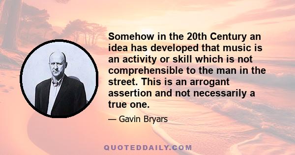 Somehow in the 20th Century an idea has developed that music is an activity or skill which is not comprehensible to the man in the street. This is an arrogant assertion and not necessarily a true one.