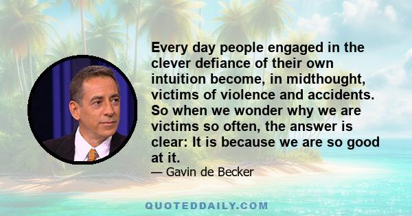 Every day people engaged in the clever defiance of their own intuition become, in midthought, victims of violence and accidents. So when we wonder why we are victims so often, the answer is clear: It is because we are