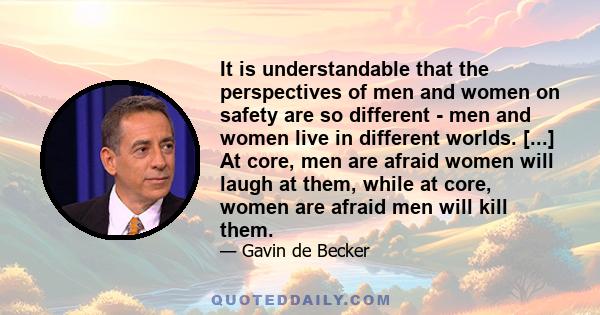 It is understandable that the perspectives of men and women on safety are so different - men and women live in different worlds. [...] At core, men are afraid women will laugh at them, while at core, women are afraid