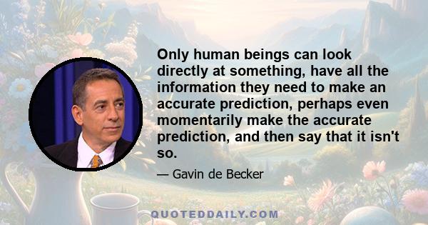 Only human beings can look directly at something, have all the information they need to make an accurate prediction, perhaps even momentarily make the accurate prediction, and then say that it isn't so.