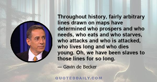 Throughout history, fairly arbitrary lines drawn on maps have determined who prospers and who needs, who eats and who starves, who attacks and who is attacked, who lives long and who dies young. Oh, we have been slaves