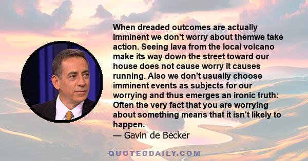 When dreaded outcomes are actually imminent we don't worry about themwe take action. Seeing lava from the local volcano make its way down the street toward our house does not cause worry it causes running. Also we don't 