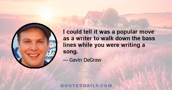 I could tell it was a popular move as a writer to walk down the bass lines while you were writing a song.