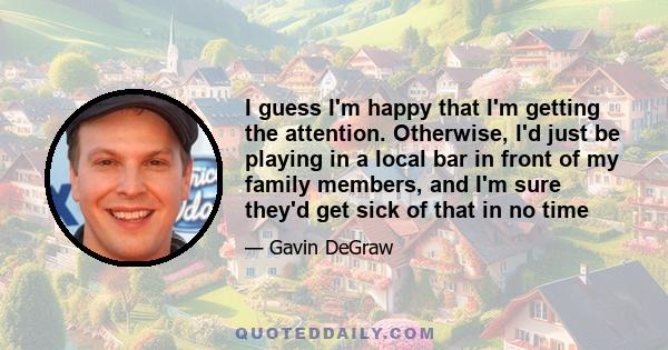 I guess I'm happy that I'm getting the attention. Otherwise, I'd just be playing in a local bar in front of my family members, and I'm sure they'd get sick of that in no time