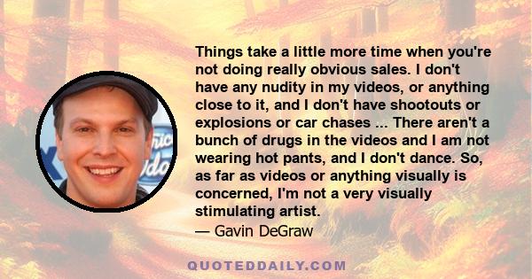 Things take a little more time when you're not doing really obvious sales. I don't have any nudity in my videos, or anything close to it, and I don't have shootouts or explosions or car chases ... There aren't a bunch