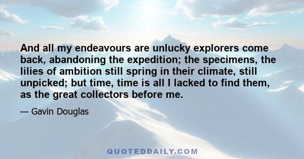 And all my endeavours are unlucky explorers come back, abandoning the expedition; the specimens, the lilies of ambition still spring in their climate, still unpicked; but time, time is all I lacked to find them, as the