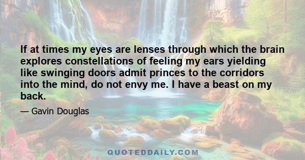 If at times my eyes are lenses through which the brain explores constellations of feeling my ears yielding like swinging doors admit princes to the corridors into the mind, do not envy me. I have a beast on my back.