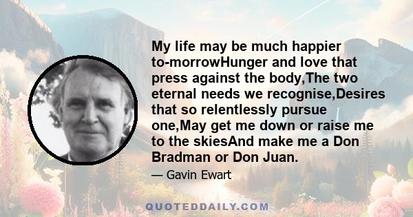 My life may be much happier to-morrowHunger and love that press against the body,The two eternal needs we recognise,Desires that so relentlessly pursue one,May get me down or raise me to the skiesAnd make me a Don