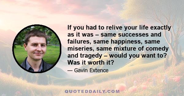 If you had to relive your life exactly as it was – same successes and failures, same happiness, same miseries, same mixture of comedy and tragedy – would you want to? Was it worth it?