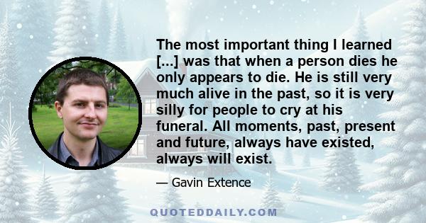 The most important thing I learned [...] was that when a person dies he only appears to die. He is still very much alive in the past, so it is very silly for people to cry at his funeral. All moments, past, present and