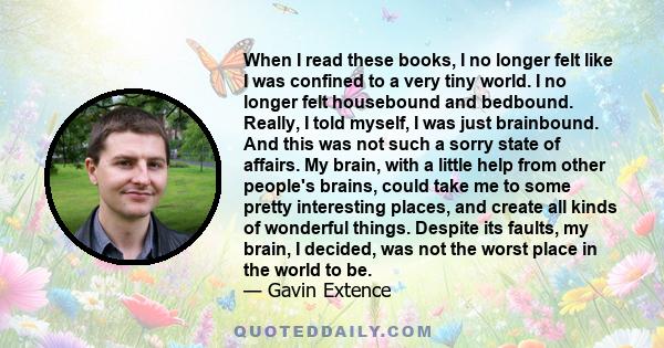 When I read these books, I no longer felt like I was confined to a very tiny world. I no longer felt housebound and bedbound. Really, I told myself, I was just brainbound. And this was not such a sorry state of affairs. 