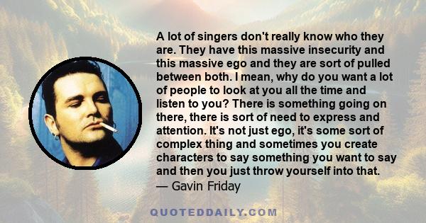 A lot of singers don't really know who they are. They have this massive insecurity and this massive ego and they are sort of pulled between both. I mean, why do you want a lot of people to look at you all the time and