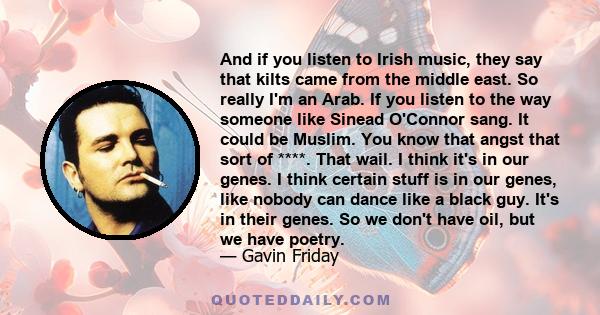 And if you listen to Irish music, they say that kilts came from the middle east. So really I'm an Arab. If you listen to the way someone like Sinead O'Connor sang. It could be Muslim. You know that angst that sort of