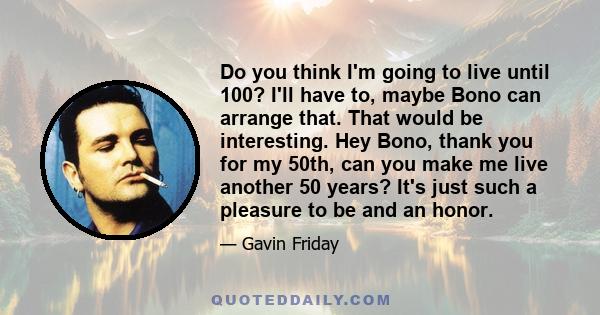 Do you think I'm going to live until 100? I'll have to, maybe Bono can arrange that. That would be interesting. Hey Bono, thank you for my 50th, can you make me live another 50 years? It's just such a pleasure to be and 