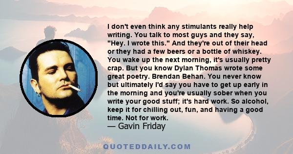 I don't even think any stimulants really help writing. You talk to most guys and they say, Hey. I wrote this. And they're out of their head or they had a few beers or a bottle of whiskey. You wake up the next morning,