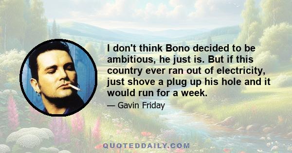 I don't think Bono decided to be ambitious, he just is. But if this country ever ran out of electricity, just shove a plug up his hole and it would run for a week.