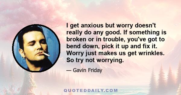 I get anxious but worry doesn't really do any good. If something is broken or in trouble, you've got to bend down, pick it up and fix it. Worry just makes us get wrinkles. So try not worrying.