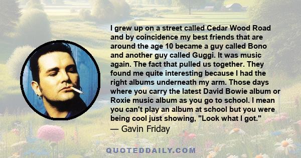 I grew up on a street called Cedar Wood Road and by coincidence my best friends that are around the age 10 became a guy called Bono and another guy called Guggi. It was music again. The fact that pulled us together.