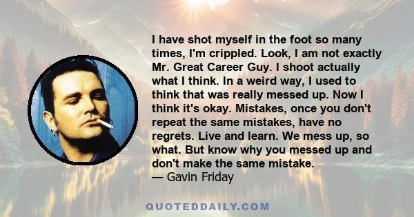 I have shot myself in the foot so many times, I'm crippled. Look, I am not exactly Mr. Great Career Guy. I shoot actually what I think. In a weird way, I used to think that was really messed up. Now I think it's okay.