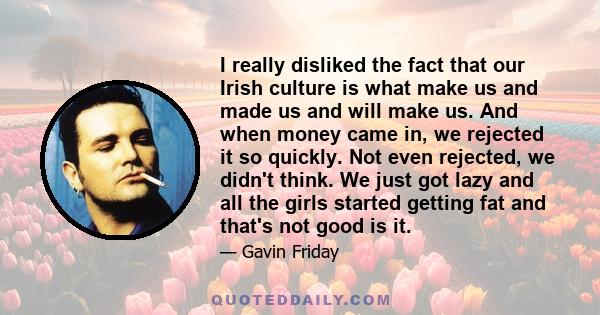 I really disliked the fact that our Irish culture is what make us and made us and will make us. And when money came in, we rejected it so quickly. Not even rejected, we didn't think. We just got lazy and all the girls