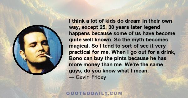 I think a lot of kids do dream in their own way, except 25, 30 years later legend happens because some of us have become quite well known. So the myth becomes magical. So I tend to sort of see it very practical for me.