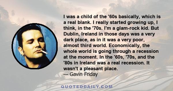 I was a child of the '60s basically, which is a real blank. I really started growing up, I think, in the '70s. I'm a glam-rock kid. But Dublin, Ireland in those days was a very dark place, as in it was a very poor,