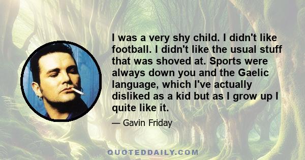 I was a very shy child. I didn't like football. I didn't like the usual stuff that was shoved at. Sports were always down you and the Gaelic language, which I've actually disliked as a kid but as I grow up I quite like