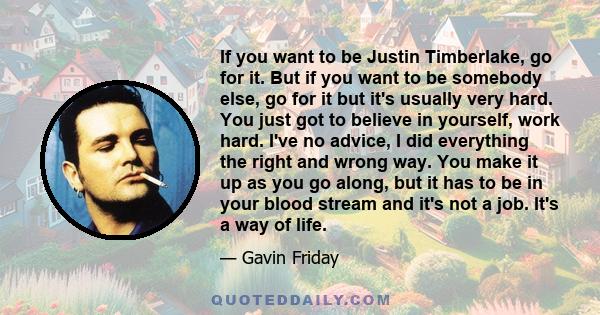 If you want to be Justin Timberlake, go for it. But if you want to be somebody else, go for it but it's usually very hard. You just got to believe in yourself, work hard. I've no advice, I did everything the right and