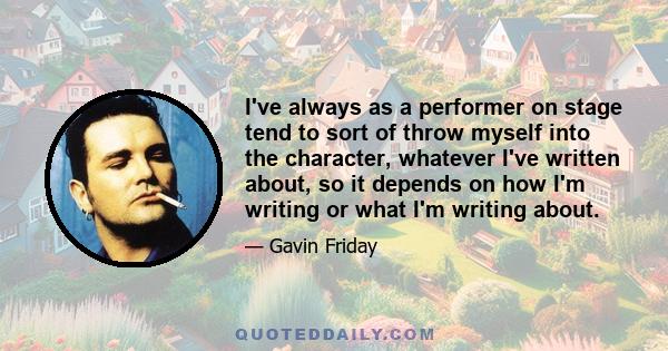 I've always as a performer on stage tend to sort of throw myself into the character, whatever I've written about, so it depends on how I'm writing or what I'm writing about.