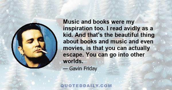 Music and books were my inspiration too. I read avidly as a kid. And that's the beautiful thing about books and music and even movies, is that you can actually escape. You can go into other worlds.