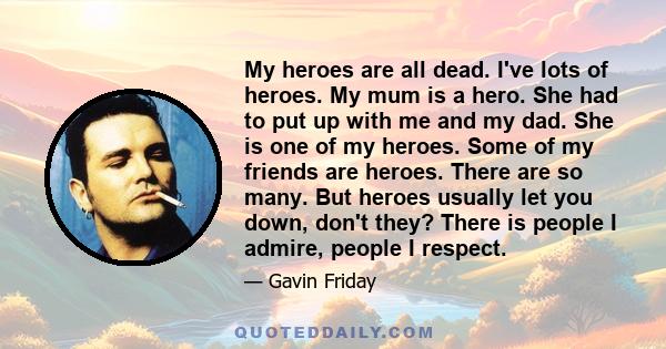 My heroes are all dead. I've lots of heroes. My mum is a hero. She had to put up with me and my dad. She is one of my heroes. Some of my friends are heroes. There are so many. But heroes usually let you down, don't