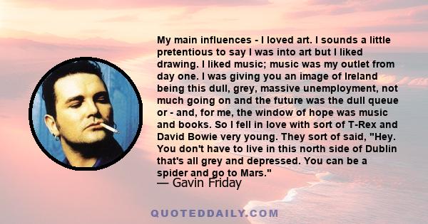 My main influences - I loved art. I sounds a little pretentious to say I was into art but I liked drawing. I liked music; music was my outlet from day one. I was giving you an image of Ireland being this dull, grey,