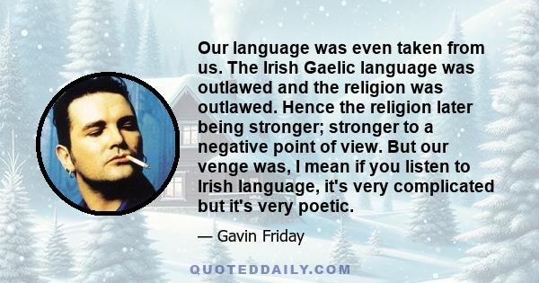 Our language was even taken from us. The Irish Gaelic language was outlawed and the religion was outlawed. Hence the religion later being stronger; stronger to a negative point of view. But our venge was, I mean if you