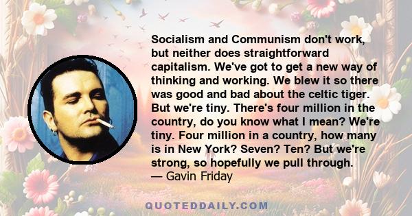 Socialism and Communism don't work, but neither does straightforward capitalism. We've got to get a new way of thinking and working. We blew it so there was good and bad about the celtic tiger. But we're tiny. There's