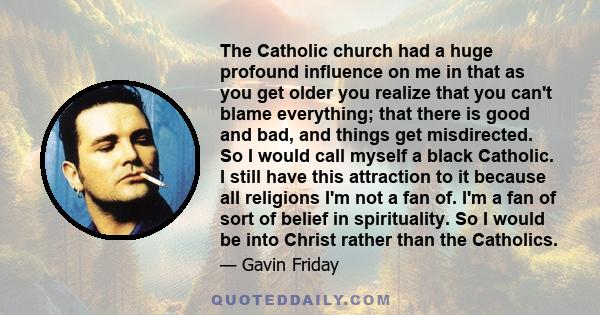 The Catholic church had a huge profound influence on me in that as you get older you realize that you can't blame everything; that there is good and bad, and things get misdirected. So I would call myself a black