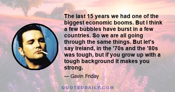 The last 15 years we had one of the biggest economic booms. But I think a few bubbles have burst in a few countries. So we are all going through the same things. But let's say Ireland, in the '70s and the '80s was