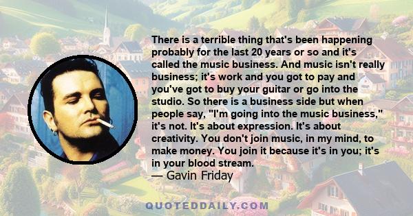 There is a terrible thing that's been happening probably for the last 20 years or so and it's called the music business. And music isn't really business; it's work and you got to pay and you've got to buy your guitar or 