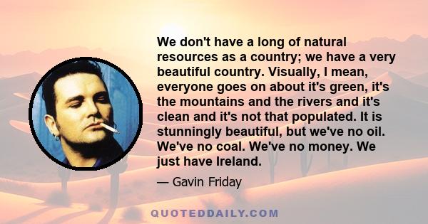 We don't have a long of natural resources as a country; we have a very beautiful country. Visually, I mean, everyone goes on about it's green, it's the mountains and the rivers and it's clean and it's not that