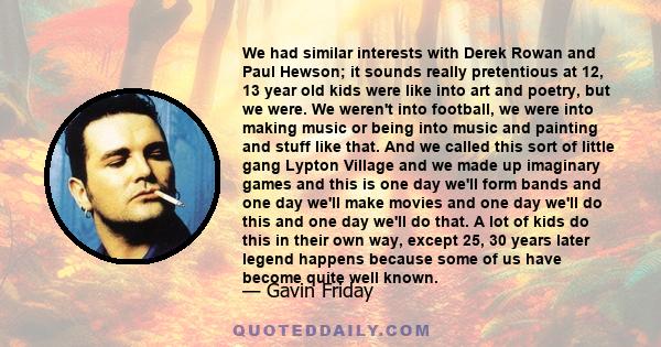 We had similar interests with Derek Rowan and Paul Hewson; it sounds really pretentious at 12, 13 year old kids were like into art and poetry, but we were. We weren't into football, we were into making music or being