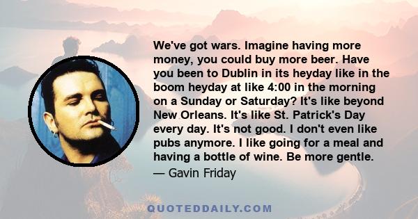 We've got wars. Imagine having more money, you could buy more beer. Have you been to Dublin in its heyday like in the boom heyday at like 4:00 in the morning on a Sunday or Saturday? It's like beyond New Orleans. It's