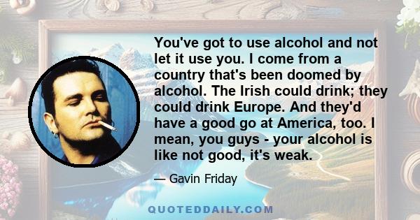 You've got to use alcohol and not let it use you. I come from a country that's been doomed by alcohol. The Irish could drink; they could drink Europe. And they'd have a good go at America, too. I mean, you guys - your