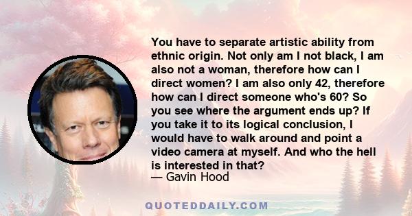 You have to separate artistic ability from ethnic origin. Not only am I not black, I am also not a woman, therefore how can I direct women? I am also only 42, therefore how can I direct someone who's 60? So you see