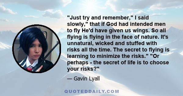 Just try and remember, I said slowly, that if God had intended men to fly He'd have given us wings. So all flying is flying in the face of nature. It's unnatural, wicked and stuffed with risks all the time. The secret