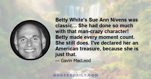 Betty White's Sue Ann Nivens was classic... She had done so much with that man-crazy character! Betty made every moment count. She still does. I've declared her an American treasure, because she is just that.