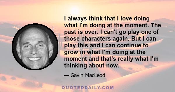 I always think that I love doing what I'm doing at the moment. The past is over. I can't go play one of those characters again. But I can play this and I can continue to grow in what I'm doing at the moment and that's