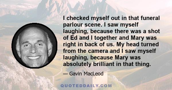 I checked myself out in that funeral parlour scene. I saw myself laughing, because there was a shot of Ed and I together and Mary was right in back of us. My head turned from the camera and I saw myself laughing,