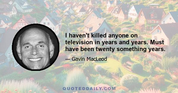 I haven't killed anyone on television in years and years. Must have been twenty something years.